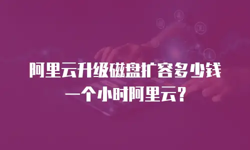 阿里云升级磁盘扩容多少钱一个小时阿里云？