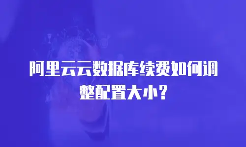 阿里云云数据库续费如何调整配置大小？