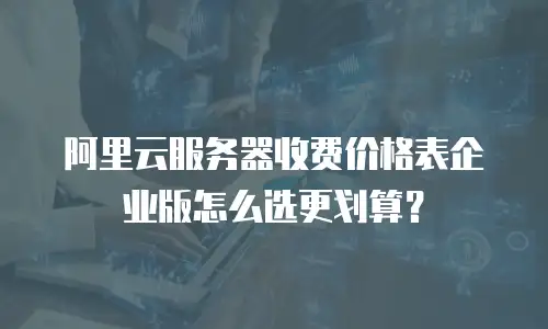 阿里云服务器收费价格表企业版怎么选更划算？