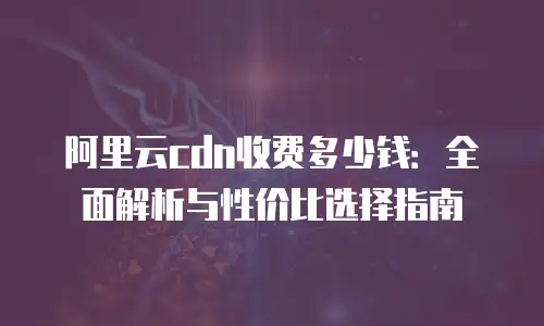 阿里云cdn收费多少钱：全面解析与性价比选择指南