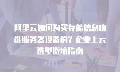阿里云如何购买存储信息功能服务器设备的？企业上云选型避坑指南