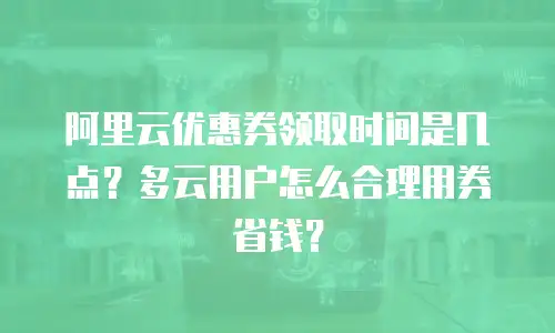 阿里云优惠券领取时间是几点？多云用户怎么合理用券省钱？