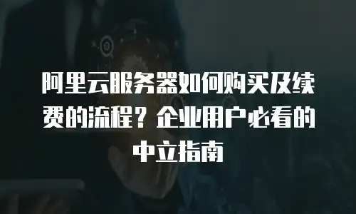 阿里云服务器如何购买及续费的流程？企业用户必看的中立指南