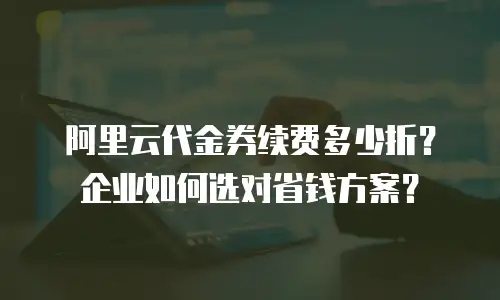 阿里云代金券续费多少折？企业如何选对省钱方案？