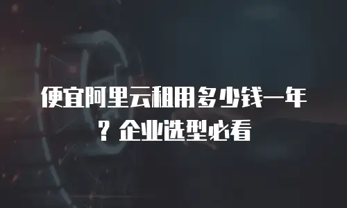 便宜阿里云租用多少钱一年？企业选型必看