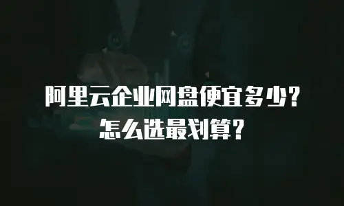 阿里云企业网盘便宜多少？怎么选最划算？