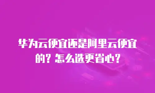 华为云便宜还是阿里云便宜的？怎么选更省心？