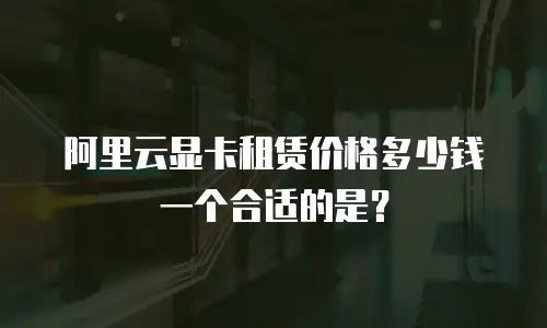 阿里云显卡租赁价格多少钱一个合适的是？