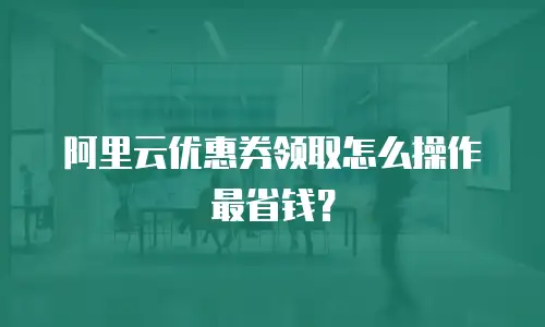 阿里云优惠券领取怎么操作最省钱？