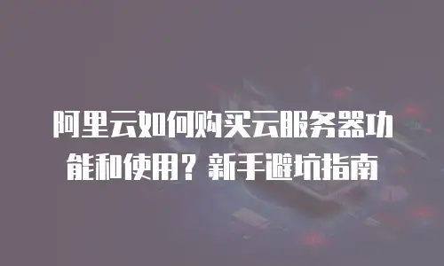 阿里云如何购买云服务器功能和使用？新手避坑指南