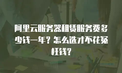 阿里云服务器租赁服务费多少钱一年？怎么选才不花冤枉钱？