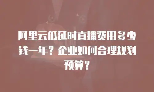 阿里云低延时直播费用多少钱一年？企业如何合理规划预算？