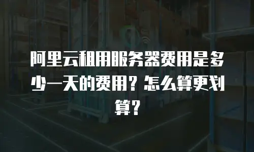 阿里云租用服务器费用是多少一天的费用？怎么算更划算？