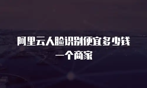 阿里云人脸识别便宜多少钱一个商家