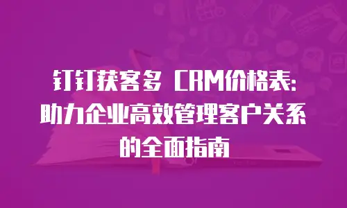 钉钉获客多 CRM价格表：助力企业高效管理客户关系的全面指南