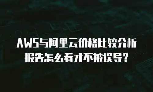 AWS与阿里云价格比较分析报告怎么看才不被误导？