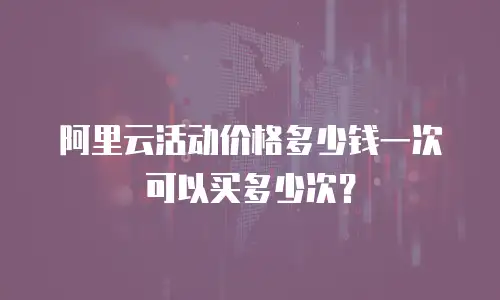 阿里云活动价格多少钱一次可以买多少次？