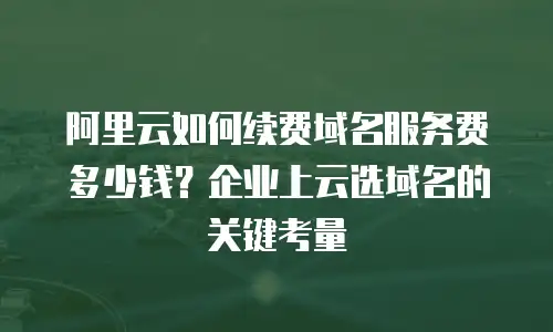 阿里云如何续费域名服务费多少钱？企业上云选域名的关键考量