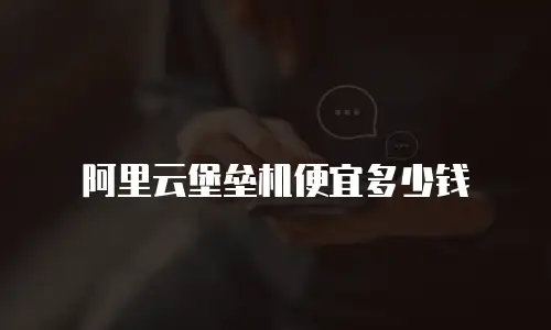 阿里云堡垒机便宜多少钱