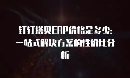 钉钉搭贝ERP价格是多少：一站式解决方案的性价比分析
