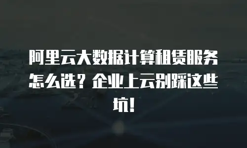 阿里云大数据计算租赁服务怎么选？企业上云别踩这些坑！