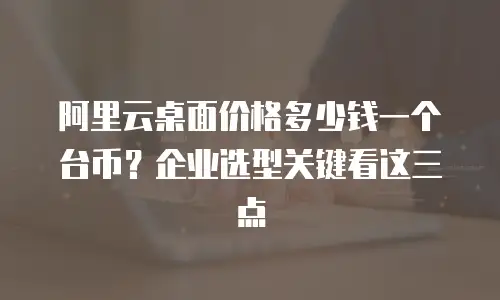 阿里云桌面价格多少钱一个台币？企业选型关键看这三点