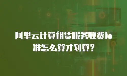 阿里云计算租赁服务收费标准怎么算才划算？