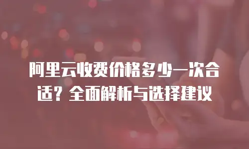 阿里云收费价格多少一次合适？全面解析与选择建议