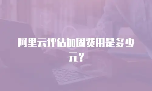 阿里云评估加固费用是多少元？