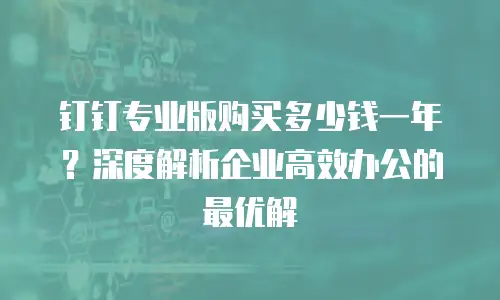 钉钉专业版购买多少钱一年？深度解析企业高效办公的最优解