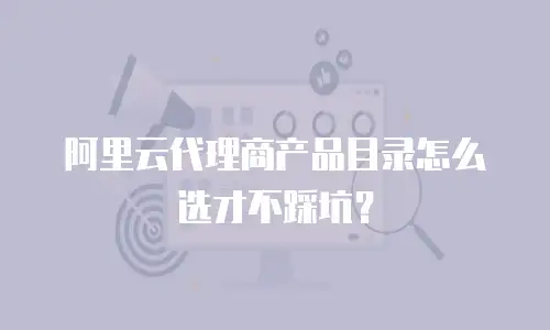 阿里云代理商产品目录怎么选才不踩坑？