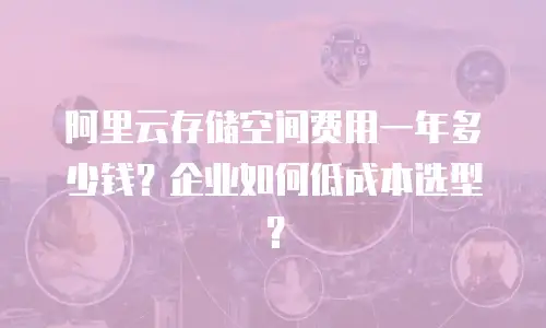 阿里云存储空间费用一年多少钱？企业如何低成本选型？