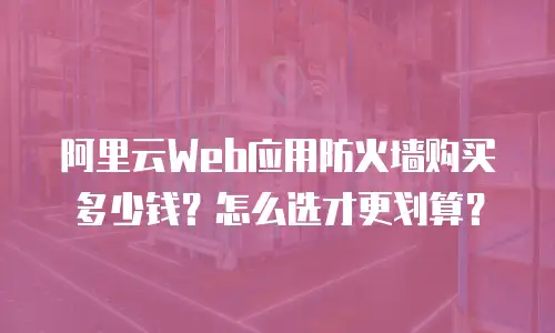 阿里云Web应用防火墙购买多少钱？怎么选才更划算？