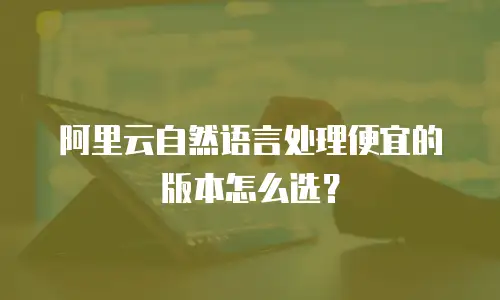 阿里云自然语言处理便宜的版本怎么选？