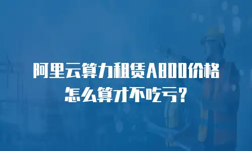 阿里云算力租赁A800价格怎么算才不吃亏？