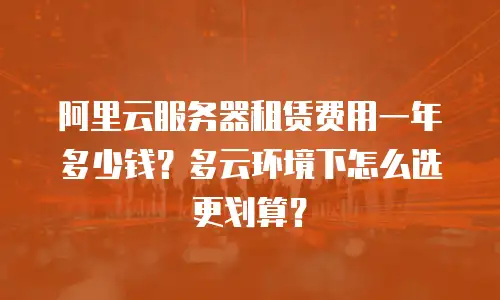 阿里云服务器租赁费用一年多少钱？多云环境下怎么选更划算？