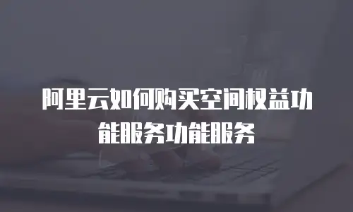 阿里云如何购买空间权益功能服务功能服务