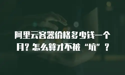 阿里云容器价格多少钱一个月？怎么算才不被“坑”？
