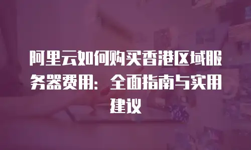 阿里云如何购买香港区域服务器费用：全面指南与实用建议