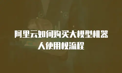阿里云如何购买大模型机器人使用权流程