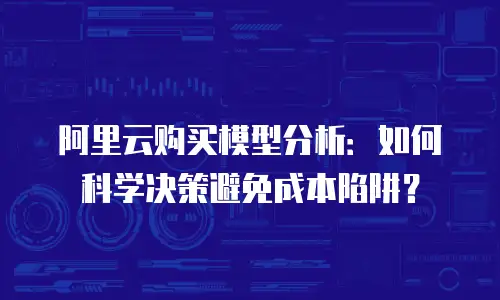 阿里云购买模型分析：如何科学决策避免成本陷阱？