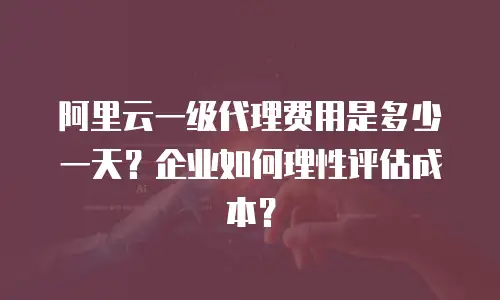阿里云一级代理费用是多少一天？企业如何理性评估成本？