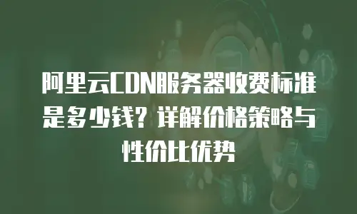 阿里云CDN服务器收费标准是多少钱？详解价格策略与性价比优势