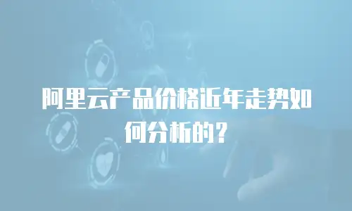 阿里云产品价格近年走势如何分析的？