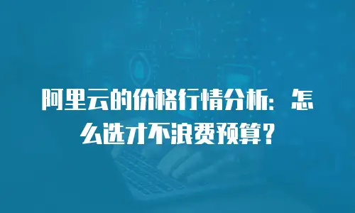 阿里云的价格行情分析：怎么选才不浪费预算？