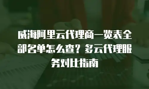 威海阿里云代理商一览表全部名单怎么查？多云代理服务对比指南