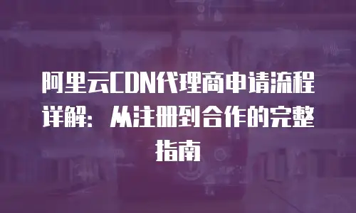 阿里云CDN代理商申请流程详解：从注册到合作的完整指南