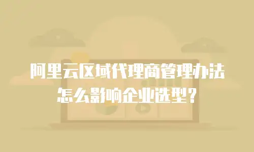 阿里云区域代理商管理办法怎么影响企业选型？