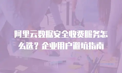 阿里云数据安全收费服务怎么选？企业用户避坑指南