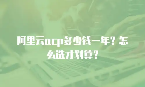 阿里云acp多少钱一年？怎么选才划算？